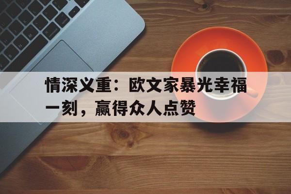 情深义重:欧文家暴光幸福一刻,赢得众人点赞 情深义重:欧文家暴光幸福一刻,赢得众人点赞